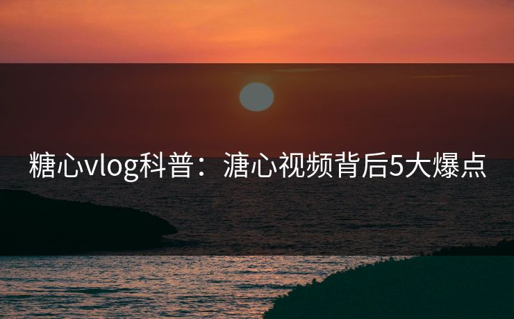 糖心vlog科普：溏心视频背后5大爆点