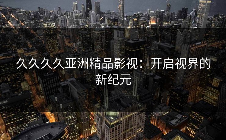 久久久久亚洲精品影视:开启视界的新纪元 久久久久亚洲精品影视:开启视界的新纪元