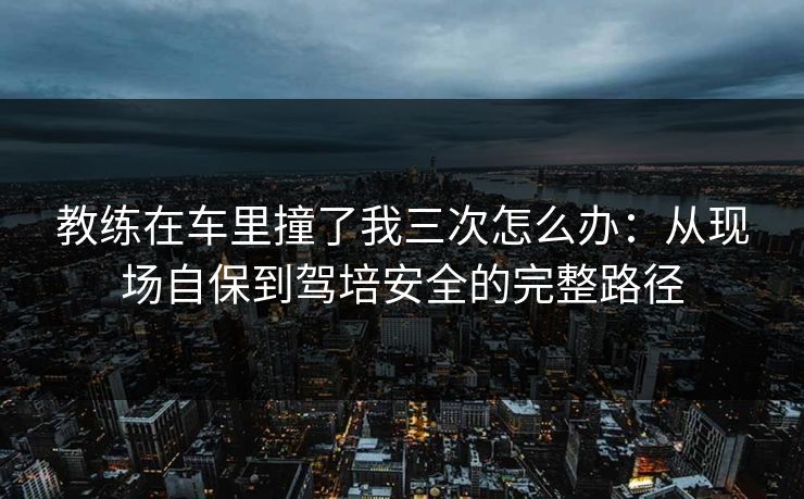 教练在车里撞了我三次怎么办：从现场自保到驾培安全的完整路径