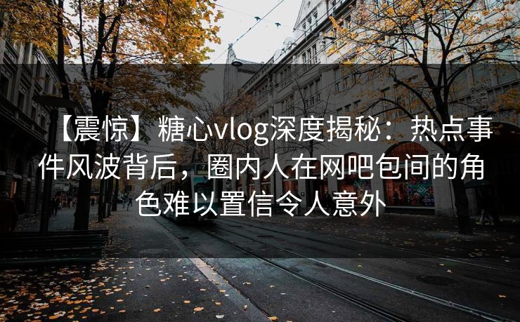 【震惊】糖心vlog深度揭秘：热点事件风波背后，圈内人在网吧包间的角色难以置信令人意外
