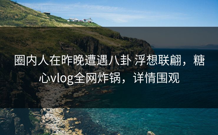 圈内人在昨晚遭遇八卦 浮想联翩，糖心vlog全网炸锅，详情围观