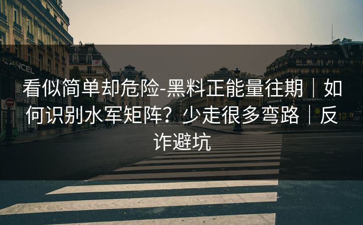 看似简单却危险-黑料正能量往期｜如何识别水军矩阵？少走很多弯路｜反诈避坑