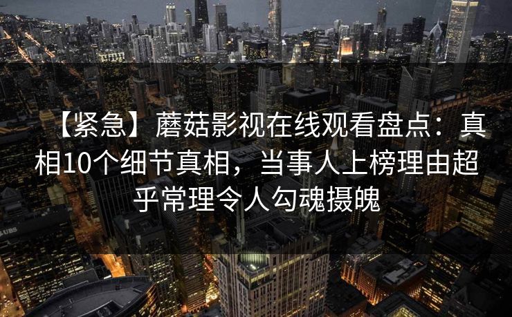 【紧急】蘑菇影视在线观看盘点：真相10个细节真相，当事人上榜理由超乎常理令人勾魂摄魄