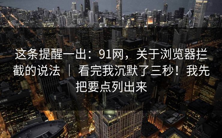 这条提醒一出：91网，关于浏览器拦截的说法 ｜ 看完我沉默了三秒！我先把要点列出来