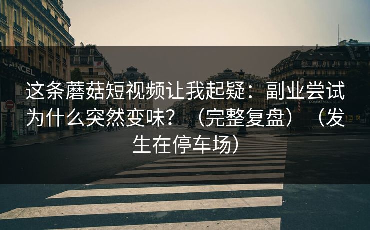 这条蘑菇短视频让我起疑：副业尝试为什么突然变味？（完整复盘）（发生在停车场）