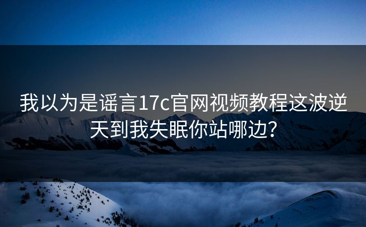 我以为是谣言17c官网视频教程这波逆天到我失眠你站哪边？