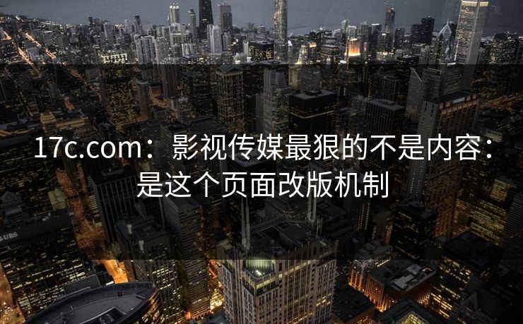17c.com：影视传媒最狠的不是内容：是这个页面改版机制
