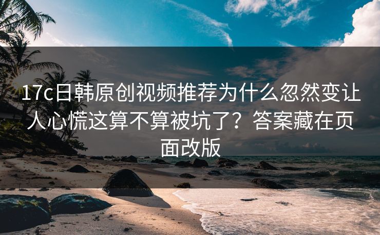 17c日韩原创视频推荐为什么忽然变让人心慌这算不算被坑了？答案藏在页面改版