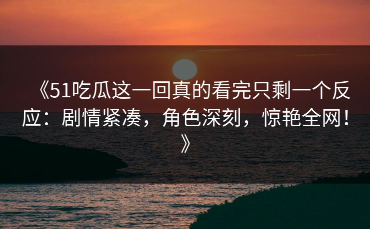 《51吃瓜这一回真的看完只剩一个反应：剧情紧凑，角色深刻，惊艳全网！》