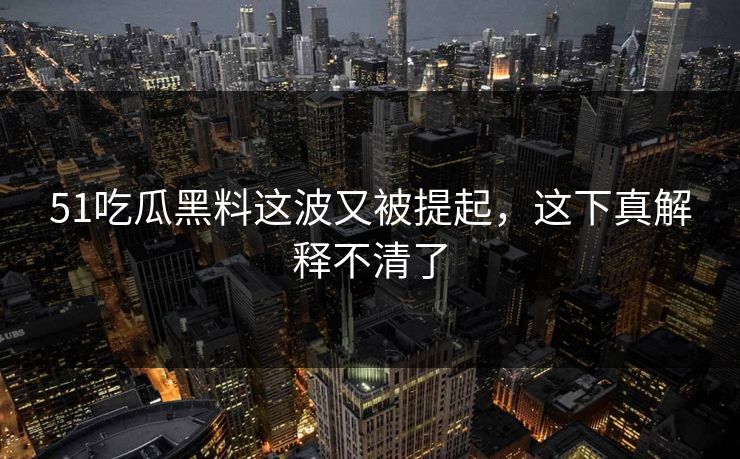 51吃瓜黑料这波又被提起，这下真解释不清了