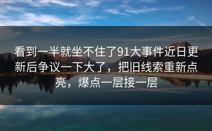 看到一半就坐不住了91大事件近日更新后争议一下大了，把旧线索重新点亮，爆点一层接一层