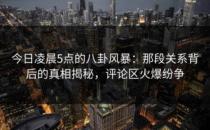今日凌晨5点的八卦风暴：那段关系背后的真相揭秘，评论区火爆纷争