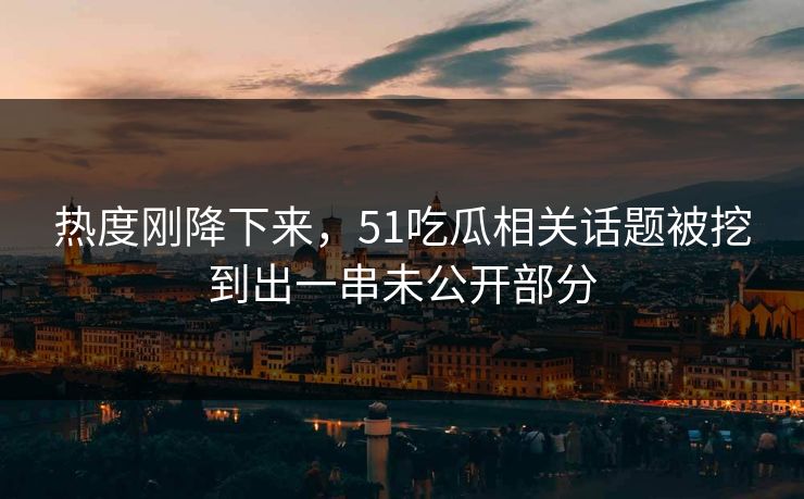 热度刚降下来，51吃瓜相关话题被挖到出一串未公开部分