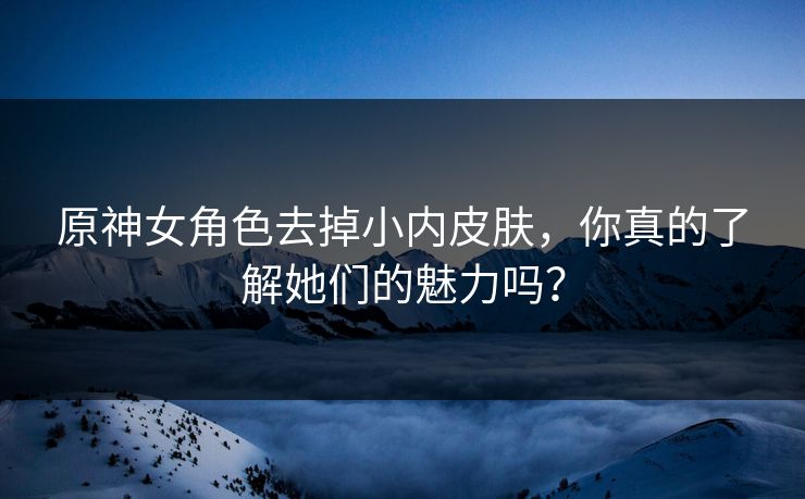 原神女角色去掉小内皮肤，你真的了解她们的魅力吗？