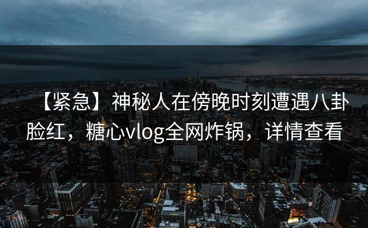 【紧急】神秘人在傍晚时刻遭遇八卦脸红，糖心vlog全网炸锅，详情查看