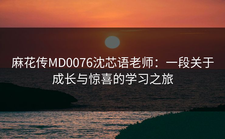 麻花传MD0076沈芯语老师：一段关于成长与惊喜的学习之旅