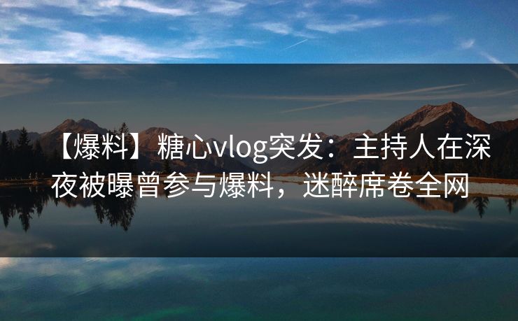 【爆料】糖心vlog突发：主持人在深夜被曝曾参与爆料，迷醉席卷全网