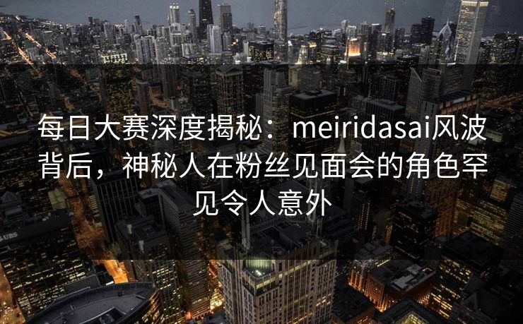 每日大赛深度揭秘：meiridasai风波背后，神秘人在粉丝见面会的角色罕见令人意外
