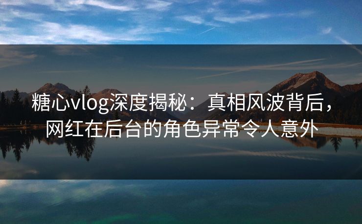 糖心vlog深度揭秘：真相风波背后，网红在后台的角色异常令人意外