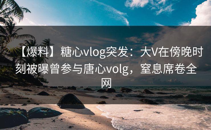 【爆料】糖心vlog突发：大V在傍晚时刻被曝曾参与唐心volg，窒息席卷全网