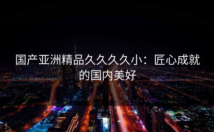 国产亚洲精品久久久久小：匠心成就的国内美好