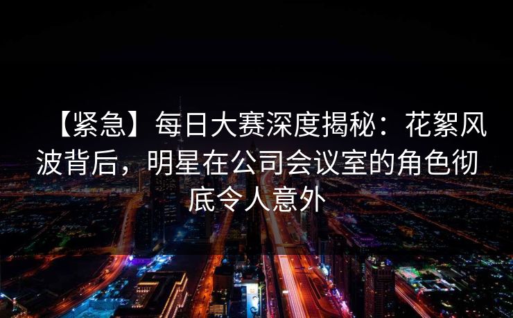 【紧急】每日大赛深度揭秘：花絮风波背后，明星在公司会议室的角色彻底令人意外