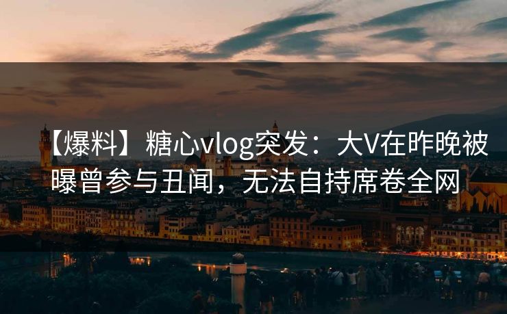 【爆料】糖心vlog突发：大V在昨晚被曝曾参与丑闻，无法自持席卷全网