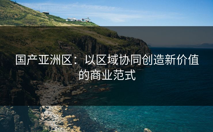 国产亚洲区：以区域协同创造新价值的商业范式