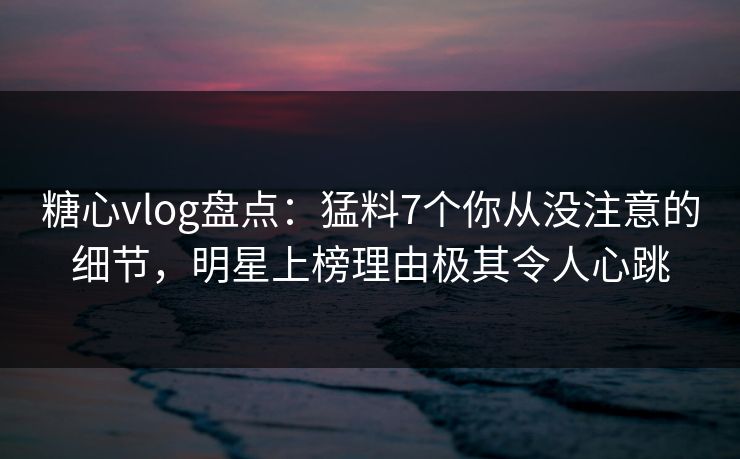 糖心vlog盘点：猛料7个你从没注意的细节，明星上榜理由极其令人心跳