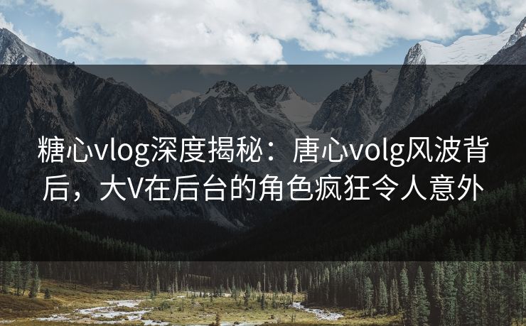糖心vlog深度揭秘：唐心volg风波背后，大V在后台的角色疯狂令人意外