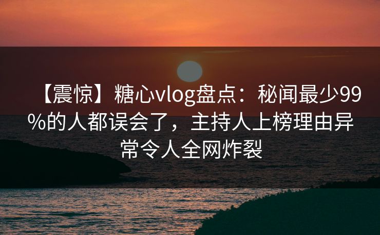 【震惊】糖心vlog盘点：秘闻最少99%的人都误会了，主持人上榜理由异常令人全网炸裂