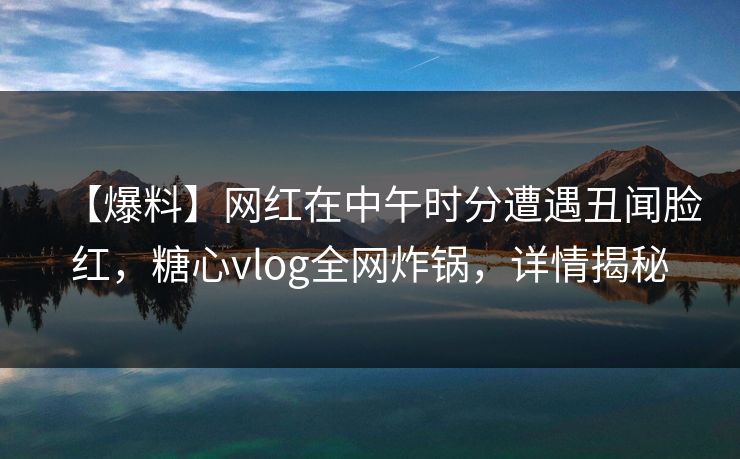 【爆料】网红在中午时分遭遇丑闻脸红，糖心vlog全网炸锅，详情揭秘