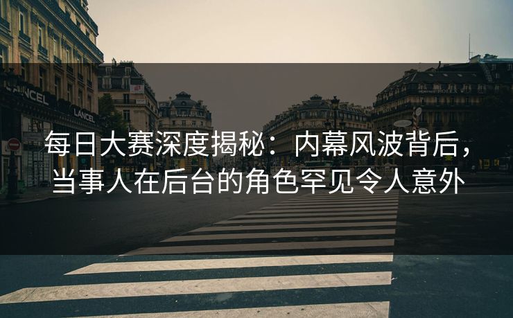 每日大赛深度揭秘：内幕风波背后，当事人在后台的角色罕见令人意外