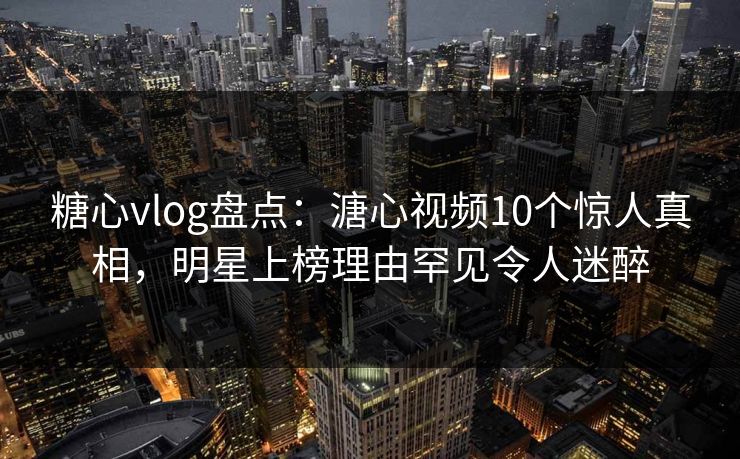 糖心vlog盘点：溏心视频10个惊人真相，明星上榜理由罕见令人迷醉