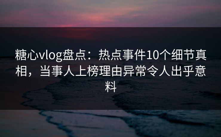糖心vlog盘点：热点事件10个细节真相，当事人上榜理由异常令人出乎意料