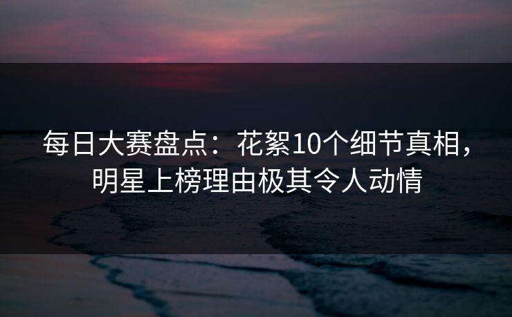 每日大赛盘点：花絮10个细节真相，明星上榜理由极其令人动情
