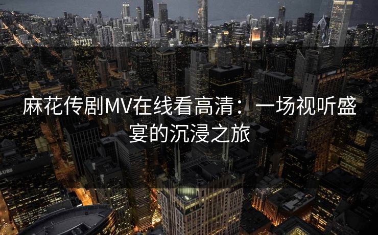 麻花传剧MV在线看高清:一场视听盛宴的沉浸之旅 麻花传剧MV在线看高清:一场视听盛宴的沉浸之旅