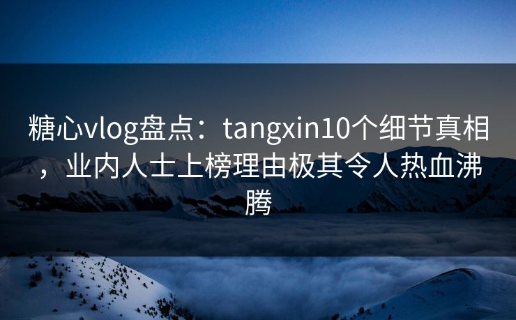 糖心vlog盘点：tangxin10个细节真相，业内人士上榜理由极其令人热血沸腾