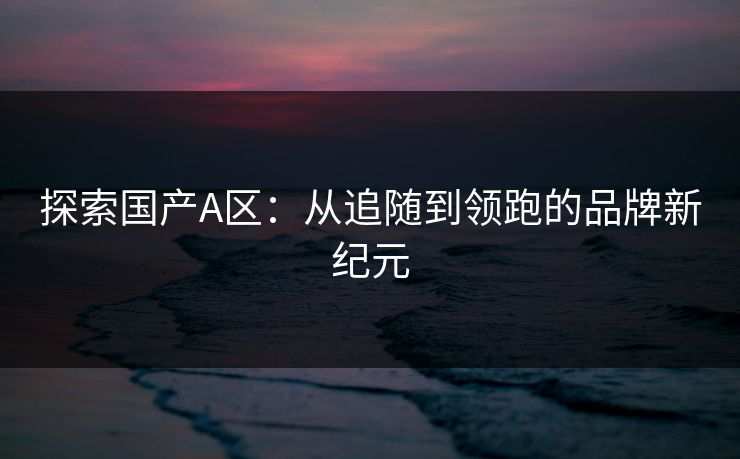 探索国产A区:从追随到领跑的品牌新纪元 探索国产A区:从追随到领跑的品牌新纪元