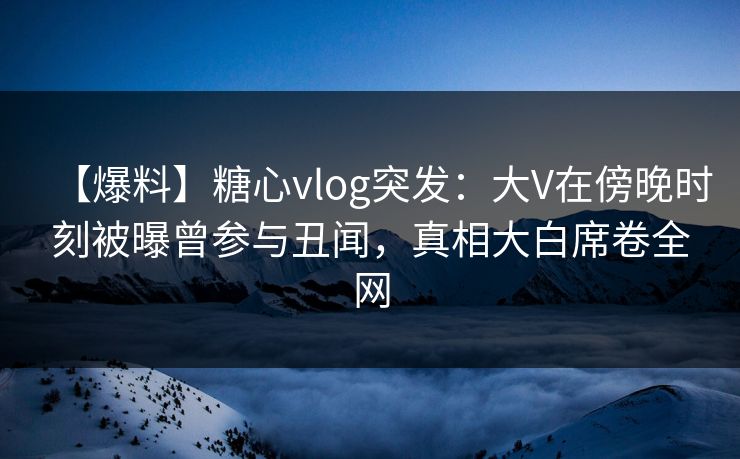 【爆料】糖心vlog突发：大V在傍晚时刻被曝曾参与丑闻，真相大白席卷全网
