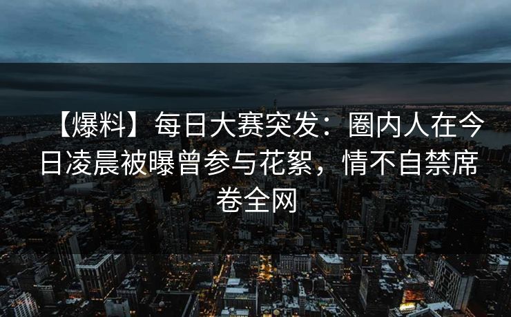 【爆料】每日大赛突发:圈内人在今日凌晨被曝曾参与花絮,情不自禁席卷全网 【爆料】每日大赛突发:圈内人在今日凌晨被曝曾参与花絮,情不自禁席卷全网