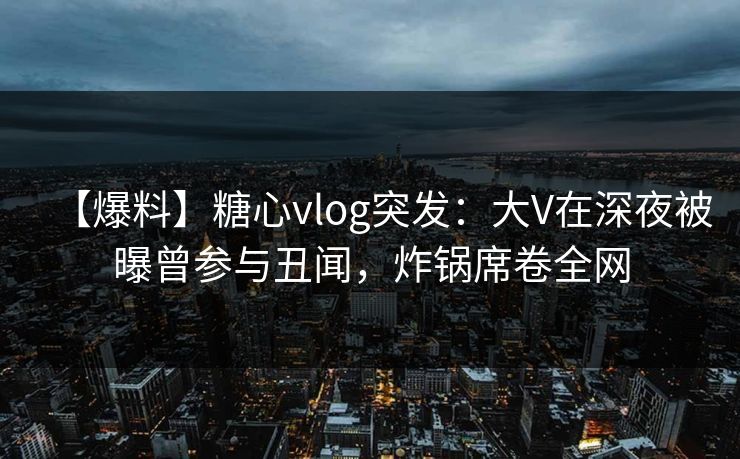 【爆料】糖心vlog突发:大V在深夜被曝曾参与丑闻,炸锅席卷全网 【爆料】糖心vlog突发:大V在深夜被曝曾参与丑闻,炸锅席卷全网