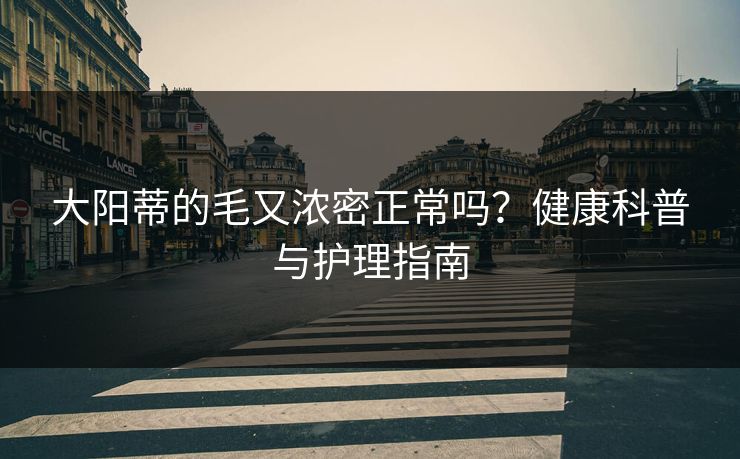 大阳蒂的毛又浓密正常吗?健康科普与护理指南 大阳蒂的毛又浓密正常吗?健康科普与护理指南