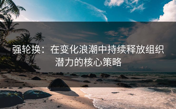 强轮换：在变化浪潮中持续释放组织潜力的核心策略