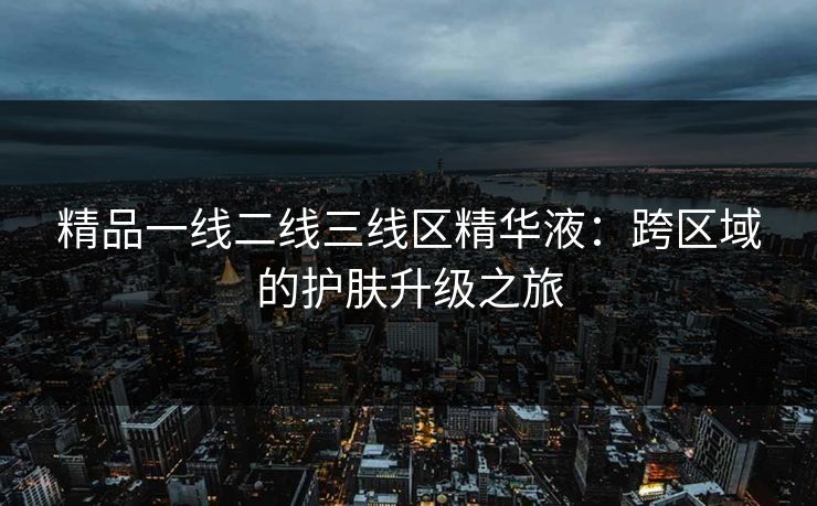 精品一线二线三线区精华液:跨区域的护肤升级之旅 精品一线二线三线区精华液:跨区域的护肤升级之旅