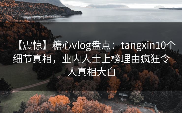 【震惊】糖心vlog盘点：tangxin10个细节真相，业内人士上榜理由疯狂令人真相大白
