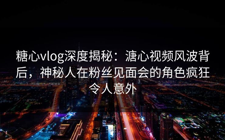 糖心vlog深度揭秘:溏心视频风波背后,神秘人在粉丝见面会的角色疯狂令人意外 糖心vlog深度揭秘:溏心视频风波背后,神秘人在粉丝见面会的角色疯狂令人意外