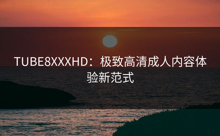 TUBE8XXXHD:极致高清成人内容体验新范式 TUBE8XXXHD:极致高清成人内容体验新范式