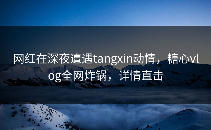 网红在深夜遭遇tangxin动情,糖心vlog全网炸锅,详情直击 网红在深夜遭遇tangxin动情,糖心vlog全网炸锅,详情直击