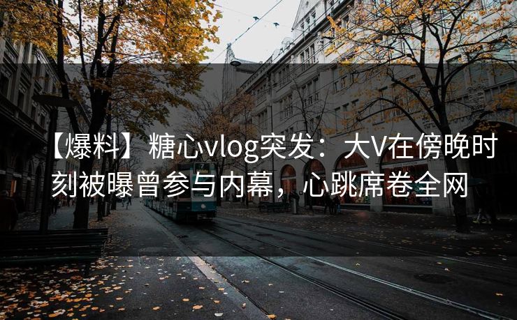 【爆料】糖心vlog突发：大V在傍晚时刻被曝曾参与内幕，心跳席卷全网